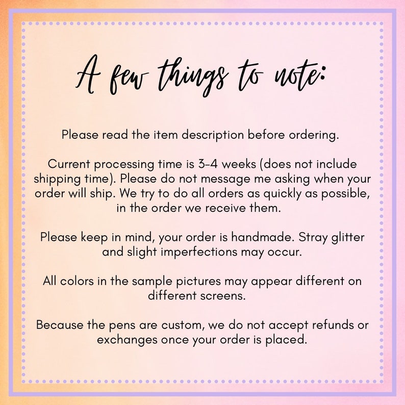 May include: A pink and purple text box with white text outlining important information about ordering custom pens. The text reads: "A few things to note: Please read the item description before ordering. Current processing time is 3-4 weeks (does not include shipping time). Please do not message me asking when your order will ship. We try to do all orders as quickly as possible, in the order we receive them. Please keep in mind, your order is handmade. Stray glitter and slight imperfections may occur. All colors in the sample pictures may appear different on different screens. Because the pens are custom, we do not accept refunds or exchanges once your order is placed."