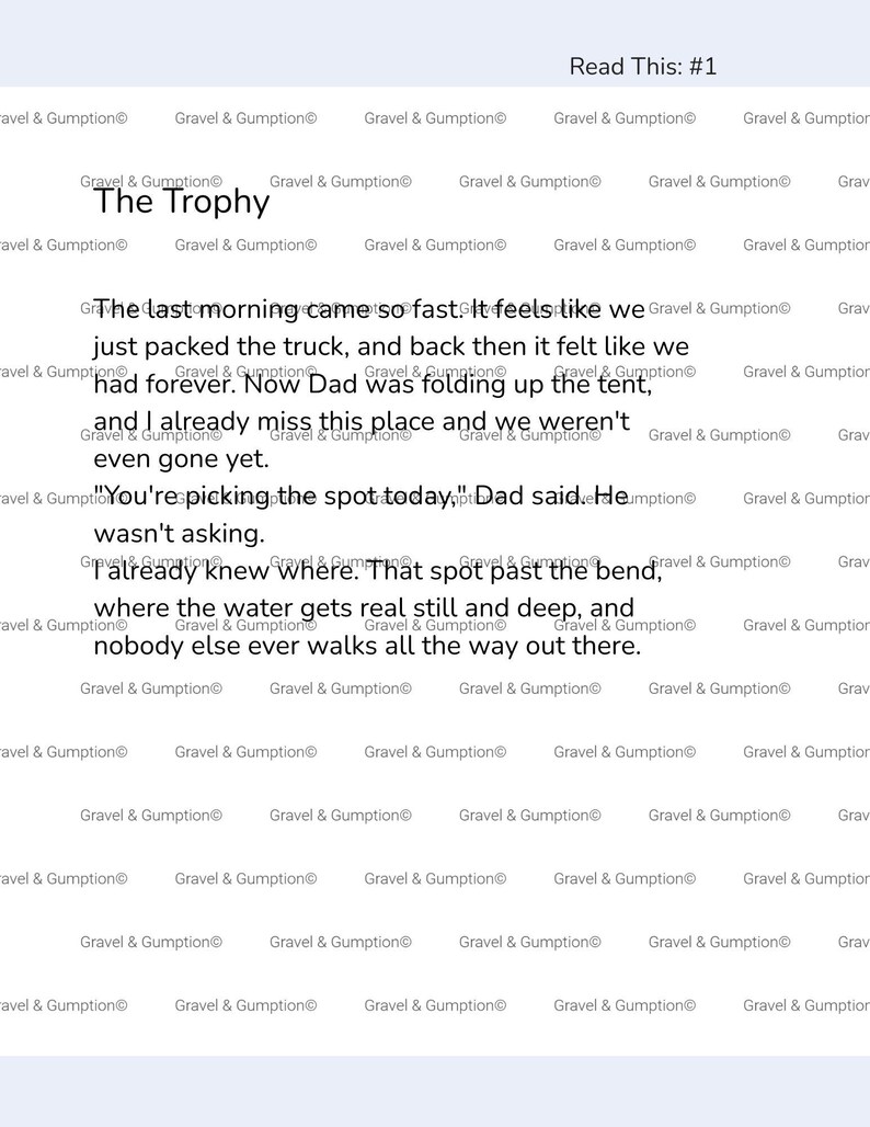 May include: A white document titled The Trophy with the repeated watermark Gravel & Gumption. The text reads: The last morning came so fast. It feels like we just packed the truck, and back then it felt like we had forever. Now Dad was folding up the tent, and I already miss this place and we weren't even gone yet. You're picking the spot today, Dad said. He wasn't asking. I already knew where. That spot past the bend, where the water gets real still and deep, and nobody else ever walks all the way out there.