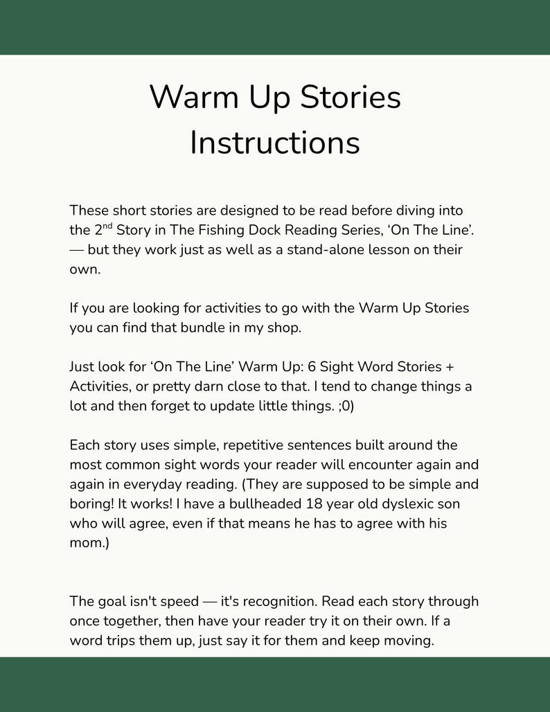 These short stories are designed to be read before diving into the 2nd Story in The Fishing Dock Reading Series, ‘On The Line’.   — but they work just as well as a stand-alone lesson on their own. 

Each story uses simple, repetitive sentences built around the most common sight words your reader will encounter again and again in everyday reading. 

The goal isn't speed — it's recognition. Read each story through once together, then have your reader try it on their own.