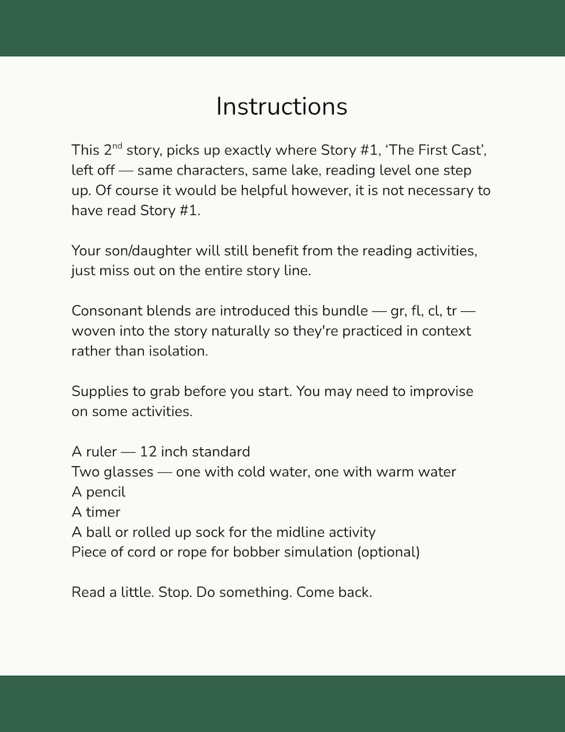 This 2nd story, picks up exactly where Story #1, ‘The First Cast’, left off — same characters, same lake, reading level one step up. Of course it would be helpful however, it is not necessary to have read Story #1. 

Your son/daughter will still benefit from the reading activities, just miss out on the entire story line. 

Consonant blends are introduced this bundle — gr, fl, cl, tr — woven into the story naturally so they're practiced in context rather than isolation.