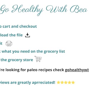 May include: A teal and white graphic with the text "Go Healthy With Bea" and a list of steps to follow: add to cart and checkout, download the file, print it, check what you need on the grocery list, and go to the grocery store. The graphic also includes a small illustration of a shopping cart and a printer. The text "And if you're looking for paleo recipes check gohealthywithbea.com" is at the bottom of the graphic. The text "PS: Reviews are greatly appreciated!" is at the bottom of the graphic with five yellow stars.