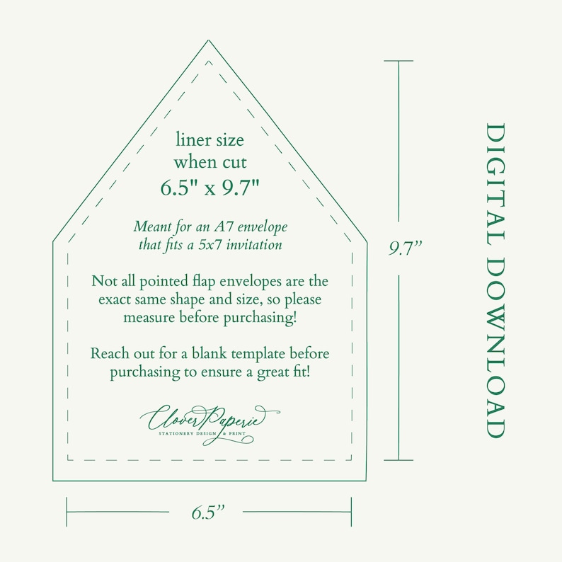 May include: A green and white printable template for a pointed flap envelope. The template is 6.5 inches by 9.7 inches and is meant for an A7 envelope that fits a 5x7 invitation. The text reads "liner size when cut 6.5" x 9.7" Meant for an A7 envelope that fits a 5x7 invitation Not all pointed flap envelopes are the exact same shape and size, so please measure before purchasing! Reach out for a blank template before purchasing to ensure a great fit! Clover Peperie STATIONERY DESIGN & PRINT"