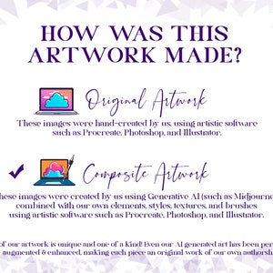 May include: A graphic illustration explaining how artwork is made. The illustration shows two laptops with clouds and a paintbrush. The text reads "How was this artwork made?" "Original Artwork" "These images were hand-created by us, using artistic software such as Procreate, Photoshop, and Illustrator." "Composite Artwork" "These images were created by us using Generative AI (such as Midjourney) combined with our own elements, styles, textures, and brushes using artistic software such as Procreate, Photoshop, and Illustrator." "All of our artwork is unique and one of a kind! Even our AI generated art has been personally augmented & enhanced, making each piece an original work of our own authorship."
