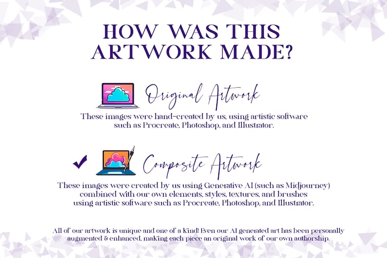 May include: A graphic illustration explaining how artwork is made. The illustration shows two laptops with clouds and a paintbrush. The text reads "How was this artwork made?" "Original Artwork" "These images were hand-created by us, using artistic software such as Procreate, Photoshop, and Illustrator." "Composite Artwork" "These images were created by us using Generative AI (such as Midjourney) combined with our own elements, styles, textures, and brushes using artistic software such as Procreate, Photoshop, and Illustrator." "All of our artwork is unique and one of a kind! Even our AI generated art has been personally augmented & enhanced, making each piece an original work of our own authorship."
