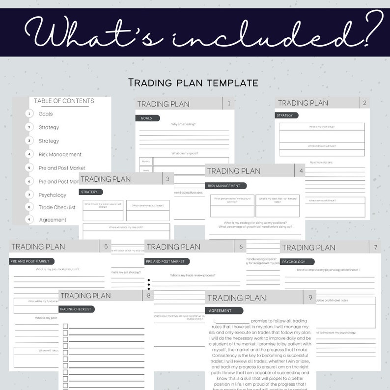 May include: A printable trading plan template with nine pages. Each page has a different section, including goals, strategy, risk management, pre and post market, psychology, trade checklist, and agreement. The template is designed to help traders develop a comprehensive trading plan.
