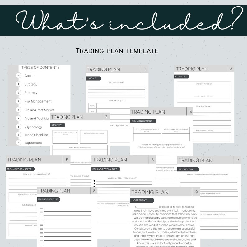 May include: A printable trading plan template with nine pages, each with a different section, including goals, strategy, risk management, pre and post market, psychology, trade checklist, and agreement. The template is designed to help traders develop a comprehensive trading plan.