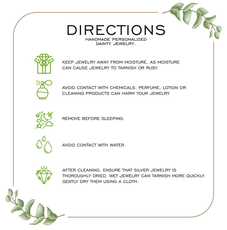 May include: A white background with a brown border and green leaves on the top and bottom. The text "DIRECTIONS" is in large, bold, brown letters. The text "HANDMADE PERSONALIZED DAINTY JEWELRY" is in smaller, brown letters. The text "KEEP JEWELRY AWAY FROM MOISTURE, AS MOISTURE CAN CAUSE JEWELRY TO TARNISH OR RUSY." is in black letters. The text "AVOID CONTACT WITH CHEMICALS. PERFUME, LOTION OR CLEANING PRODUCTS CAN HARM YOUR JEWELRY" is in black letters. The text "REMOVE BEFORE SLEEPING." is in black letters. The text "AVOID CONTACT WITH WATER." is in black letters. The text "AFTER CLEANING, ENSURE THAT SILVER JEWELRY IS THOROUGHLY DRIED. WET JEWELRY CAN TARNISH MORE QUICKLY. GENTLY DRY THEM USING A CLOTH." is in black letters.