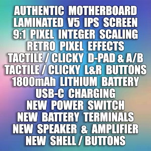 Puede incluir: Una lista de caracter&iacute;sticas para un dispositivo de juego, que incluye una placa base aut&eacute;ntica, una pantalla IPS laminada V5, una escala de enteros de p&iacute;xeles 9:1, efectos de p&iacute;xeles retro, un D-pad t&aacute;ctil/clic y botones A/B, botones L&R t&aacute;ctiles/clic, una bater&iacute;a de litio de 1800 mAh, carga USB-C, un nuevo interruptor de encendido, nuevos terminales de bater&iacute;a, un nuevo altavoz y amplificador, y una nueva carcasa/botones.