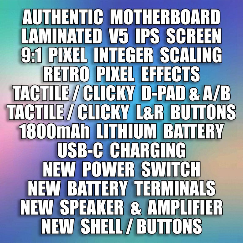 Puede incluir: Una lista de caracter&iacute;sticas para un dispositivo de juego, que incluye una placa base aut&eacute;ntica, una pantalla IPS laminada V5, una escala de enteros de p&iacute;xeles 9:1, efectos de p&iacute;xeles retro, un D-pad t&aacute;ctil/clic y botones A/B, botones L&R t&aacute;ctiles/clic, una bater&iacute;a de litio de 1800 mAh, carga USB-C, un nuevo interruptor de encendido, nuevos terminales de bater&iacute;a, un nuevo altavoz y amplificador, y una nueva carcasa/botones.