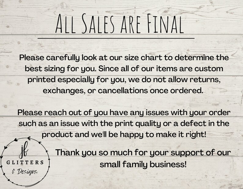 May include: A white woodgrain background with black text that reads "ALL SALES ARE FINAL". The text below explains that all items are custom printed and therefore returns, exchanges, or cancellations are not allowed. The text also states that if there are any issues with the order, the seller will be happy to make it right. The text ends with a thank you message for supporting the small family business. The image also includes a logo with the text "GLITTERS & Designs".