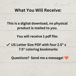 May include: Digital download of a printable PDF file containing four 2.5" x 7.5" coloring bookmarks. The text "What You Will Receive:" is at the top of the image. The text "US Letter Size PDF with four 2.5" x 7.5" coloring bookmarks" is in the middle of the image. The text "Questions? Send me a message!" is at the bottom of the image.