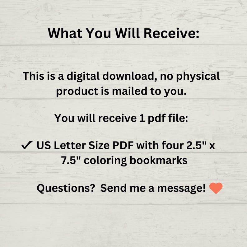 May include: Digital download of a printable PDF file containing four 2.5" x 7.5" coloring bookmarks. The text "What You Will Receive:" is at the top of the image. The text "US Letter Size PDF with four 2.5" x 7.5" coloring bookmarks" is in the middle of the image. The text "Questions? Send me a message!" is at the bottom of the image.