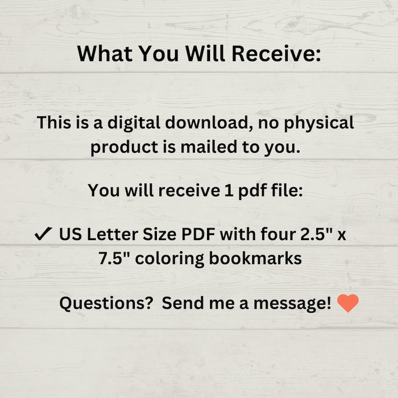 May include: A digital download of a printable PDF file containing four 2.5" x 7.5" coloring bookmarks. The text "What You Will Receive:" is at the top of the image. The text "US Letter Size PDF with four 2.5" x 7.5" coloring bookmarks" is in the middle of the image. The text "Questions? Send me a message!" is at the bottom of the image.