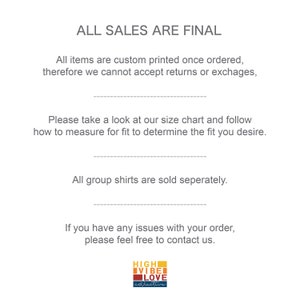 May include: Text on a white background that reads "ALL SALES ARE FINAL".  The text continues with "All items are custom printed once ordered, therefore we cannot accept returns or exchanges.".  The text continues with "Please take a look at our size chart and follow how to measure for fit to determine the fit you desire.".  The text continues with "All group shirts are sold separately.".  The text continues with "If you have any issues with your order, please feel free to contact us.".  A logo at the bottom of the image reads "HIGH VIBE LOVE collective".