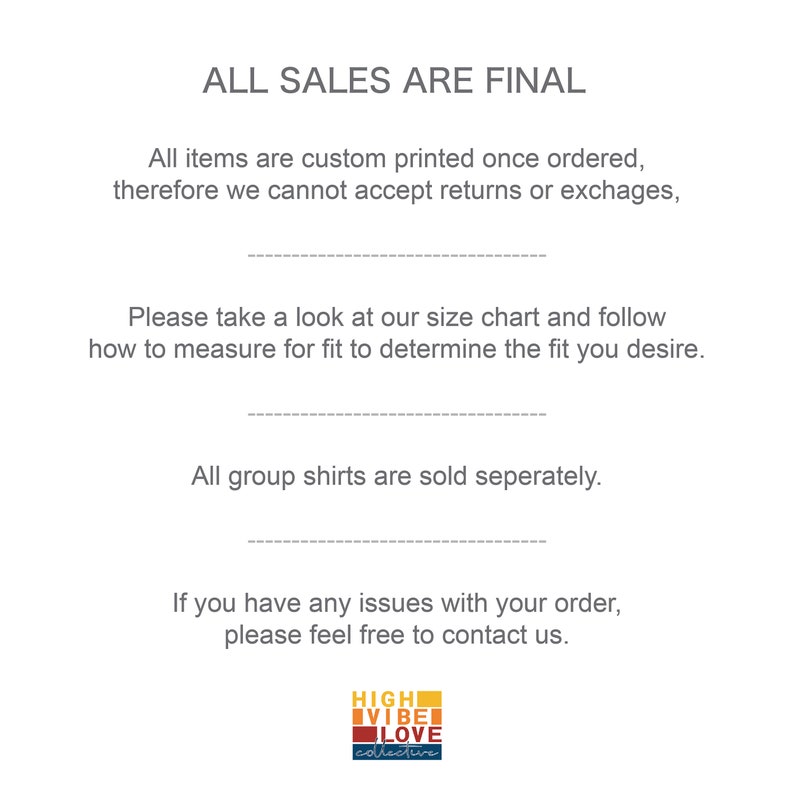 May include: Text on a white background that reads "ALL SALES ARE FINAL".  The text continues with "All items are custom printed once ordered, therefore we cannot accept returns or exchanges.".  The text continues with "Please take a look at our size chart and follow how to measure for fit to determine the fit you desire.".  The text continues with "All group shirts are sold separately.".  The text continues with "If you have any issues with your order, please feel free to contact us.".  A logo at the bottom of the image reads "HIGH VIBE LOVE collective".