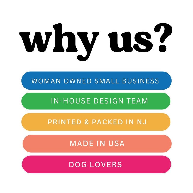 May include: A graphic with the text "why us?" in black bold letters. Below the text are five colorful buttons with the following text: "Woman Owned Small Business", "In-House Design Team", "Printed & Packed in NJ", "Made in USA", and "Dog Lovers".