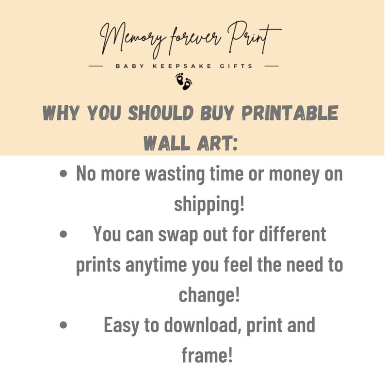 May include: A beige background with black text that reads "Memory forever Print" and "BABY KEEPSAKE GIFTS". Below the text is a black footprint symbol. The text "WHY YOU SHOULD BUY PRINTABLE WALL ART:" is in black text. Below the text are three bullet points with black text that reads: "No more wasting time or money on shipping!", "You can swap out for different prints anytime you feel the need to change!", and "Easy to download, print and frame!"