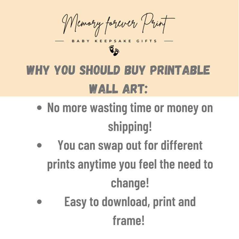 May include: A beige background with black text that reads "Memory forever Print" and "BABY KEEPSAKE GIFTS". Below the text is a black footprint symbol. The text "WHY YOU SHOULD BUY PRINTABLE WALL ART:" is in black text. Three bullet points follow with the text: "No more wasting time or money on shipping!", "You can swap out for different prints anytime you feel the need to change!", and "Easy to download, print and frame!"