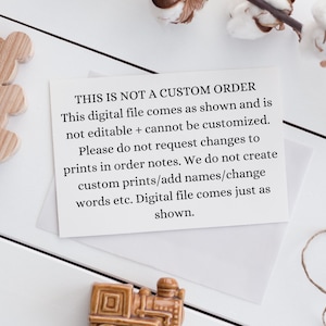 May include: A white card with black text that reads "THIS IS NOT A CUSTOM ORDER. This digital file comes as shown and is not editable + cannot be customized. Please do not request changes to prints in order notes. We do not create custom prints/add names/change words etc. Digital file comes just as shown."
