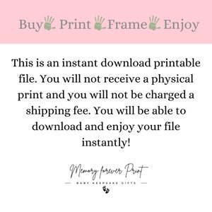 May include: Pink background with white text that reads "Buy Print Frame Enjoy".  Below the text is a white text description that reads "This is an instant download printable file. You will not receive a physical print and you will not be charged a shipping fee. You will be able to download and enjoy your file instantly!"  Below the description is a black text logo that reads "Memory forever Print" with the words "BABY KEEPSAKE GIFTS" below the logo.