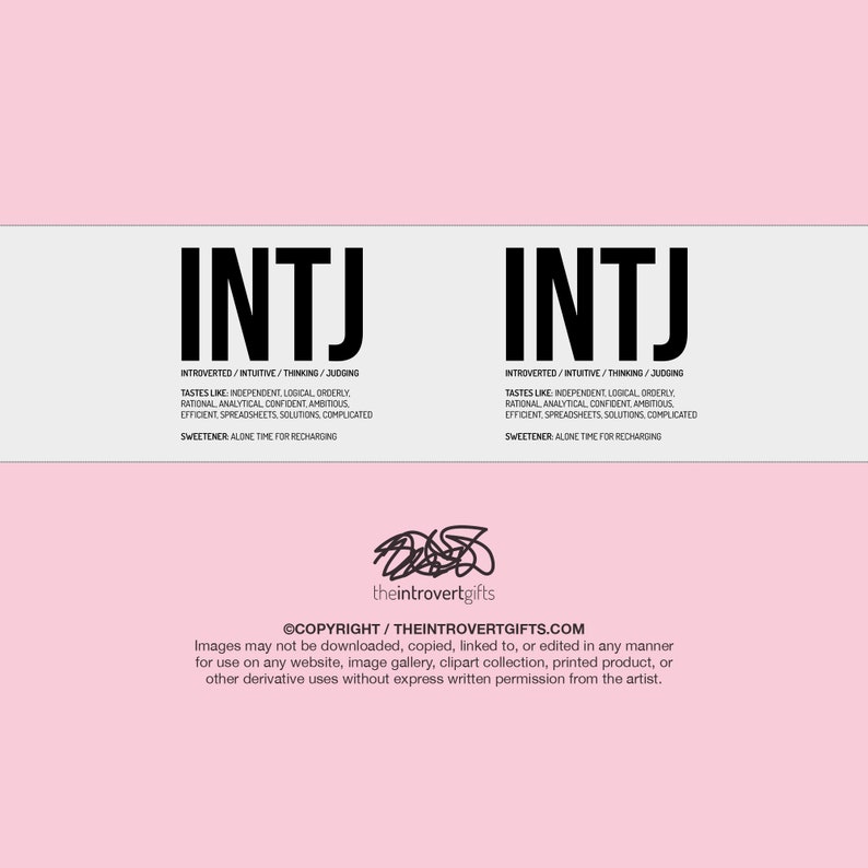 May include: A white and black graphic with the text "INTJ" repeated twice. The text is in a bold, sans-serif font. The graphic also includes the text "INTROVERTED/INTUITIVE/THINKING/JUDGING" and "TASTES LIKE INDEPENDENT, LOGICAL, ORDERLY" and "RATIONAL, ANALYTICAL, CONFIDENT, AMBITIOUS" and "EFFICIENT SPREADSHEETS, SOLUTIONS, COMPLICATED" and "SWEETENER: ALONE TIME FOR RECHARGING". The graphic also includes the text "theintrovertgifts" and "&copy;COPYRIGHT/THEINTROVERTGIFTS.COM". The graphic also includes the text "Images may not be downloaded, copied, linked to, or edited in any manner for use on any website, image gallery, clipart collection, printed product, or other derivative uses without express written permission from the artist."
