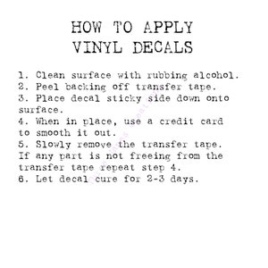 May include: Black and white text on a white background with instructions on how to apply vinyl decals. The instructions include cleaning the surface with rubbing alcohol, peeling the backing off the transfer tape, placing the decal sticky side down onto the surface, smoothing it out with a credit card, slowly removing the transfer tape, repeating step 4 if any part is not freeing from the transfer tape, and letting the decal cure for 2-3 days.