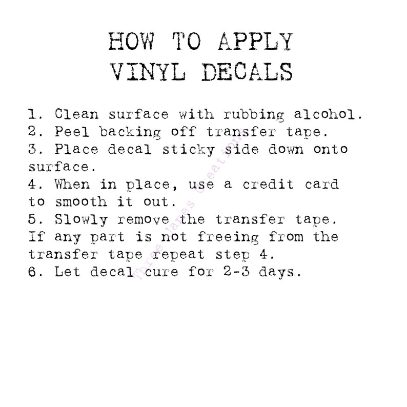 May include: Black and white text on a white background with instructions on how to apply vinyl decals. The instructions include cleaning the surface with rubbing alcohol, peeling the backing off the transfer tape, placing the decal sticky side down onto the surface, smoothing it out with a credit card, slowly removing the transfer tape, repeating step 4 if any part is not freeing from the transfer tape, and letting the decal cure for 2-3 days.