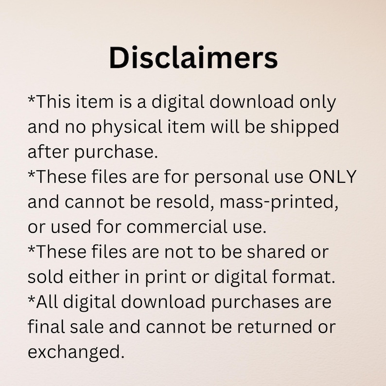 Text outlining disclaimers for digital downloads. It states the item is a digital download only, for personal use, and cannot be resold, mass-printed, or used commercially. Files not to be shared or sold in print or digital. Purchases are final sale.