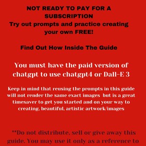 May include: Red background with white text. The text reads "NOT READY TO PAY FOR A SUBSCRIPTION. Try out prompts and practice creating your own FREE! Find Out How Inside The Guide. You must have the paid version of chatgpt to use chatgpt4 or Dall-E 3. Keep in mind that reusing the prompts in this guide will not render the same exact images but is a great timesaver to get you started and on your way to creating, beautiful, artistic artwork/images. **Do not distribute, sell or give away this guide. You may use it only as a reference to create your own prompts and images"