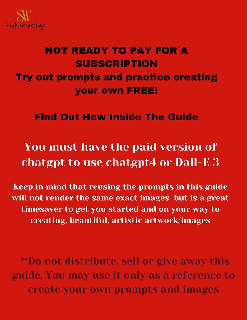 May include: Red background with white text. The text reads "NOT READY TO PAY FOR A SUBSCRIPTION. Try out prompts and practice creating your own FREE! Find Out How Inside The Guide. You must have the paid version of chatgpt to use chatgpt4 or Dall-E 3. Keep in mind that reusing the prompts in this guide will not render the same exact images but is a great timesaver to get you started and on your way to creating, beautiful, artistic artwork/images. **Do not distribute, sell or give away this guide. You may use it only as a reference to create your own prompts and images"
