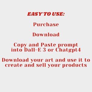 May include: Red text on a white background explaining how to use a digital art prompt. The text reads "EASY TO USE: Purchase Download Copy and Paste prompt into Dall-E 3 or Chatgpt4 Download your art and use it to create and sell your products."