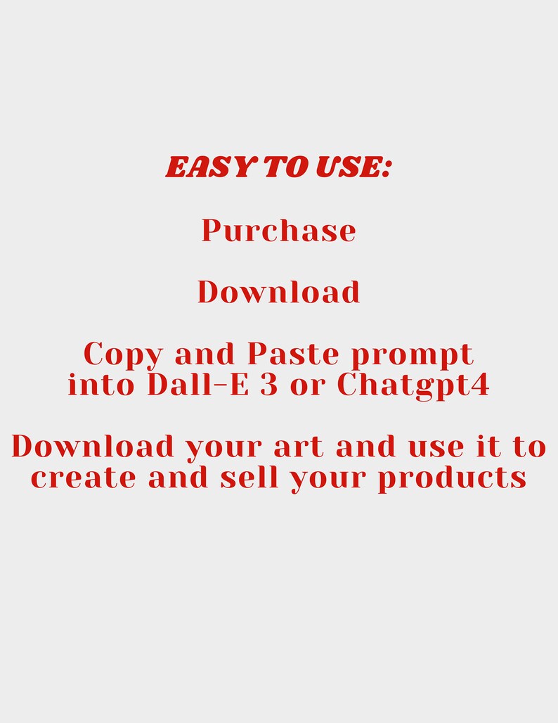 May include: Red text on a white background explaining how to use a digital art prompt. The text reads "EASY TO USE: Purchase Download Copy and Paste prompt into Dall-E 3 or Chatgpt4 Download your art and use it to create and sell your products."