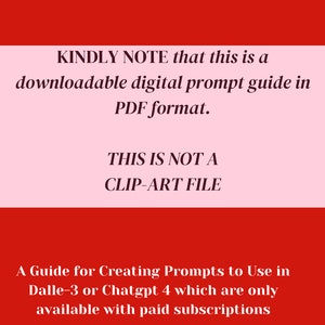 May include: A red and pink graphic with white text that reads "KINDLY NOTE that this is a downloadable digital prompt guide in PDF format. THIS IS NOT A CLIP-ART FILE. A Guide for Creating Prompts to Use in Dalle-3 or Chatgpt 4 which are only available with paid subscriptions."