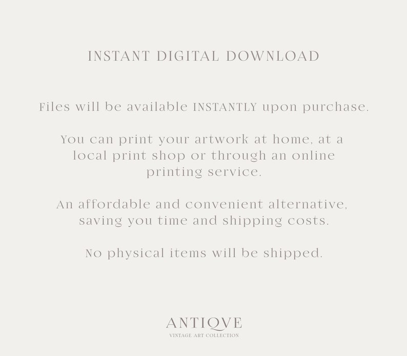 May include: Text-based image with the words "INSTANT DIGITAL DOWNLOAD" and "Files will be available INSTANTLY upon purchase."  The text continues with instructions on how to print the artwork at home, at a local print shop, or through an online printing service. The text concludes with "An affordable and convenient alternative, saving you time and shipping costs. No physical items will be shipped." The text is in a light gray color on a white background. The image also includes the text "ANTIQVE VINTAGE ART COLLECTION" in a smaller font size.