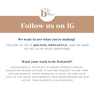 May include: A graphic with the text "Follow us on IG" and the text "We want to see what you're making! Follow us on IG @BLOOM_MERCANTILE_ and be sure to tag us in your creations!"  The graphic also includes the text "Want your work to be featured? Occasionally, we select stunning product images displaying Bloom cutters in use and request to use them on our website. When approval is given, we add your logo to the image and promote your website/shop on our listing. Your success is our success!"