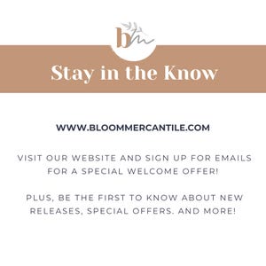 May include: A tan banner with the text "Stay in the Know" and the website address "WWW.BLOOMMERCANTILE.COM". The banner also includes the text "Visit our website and sign up for emails for a special welcome offer! Plus, be the first to know about new releases, special offers, and more!"