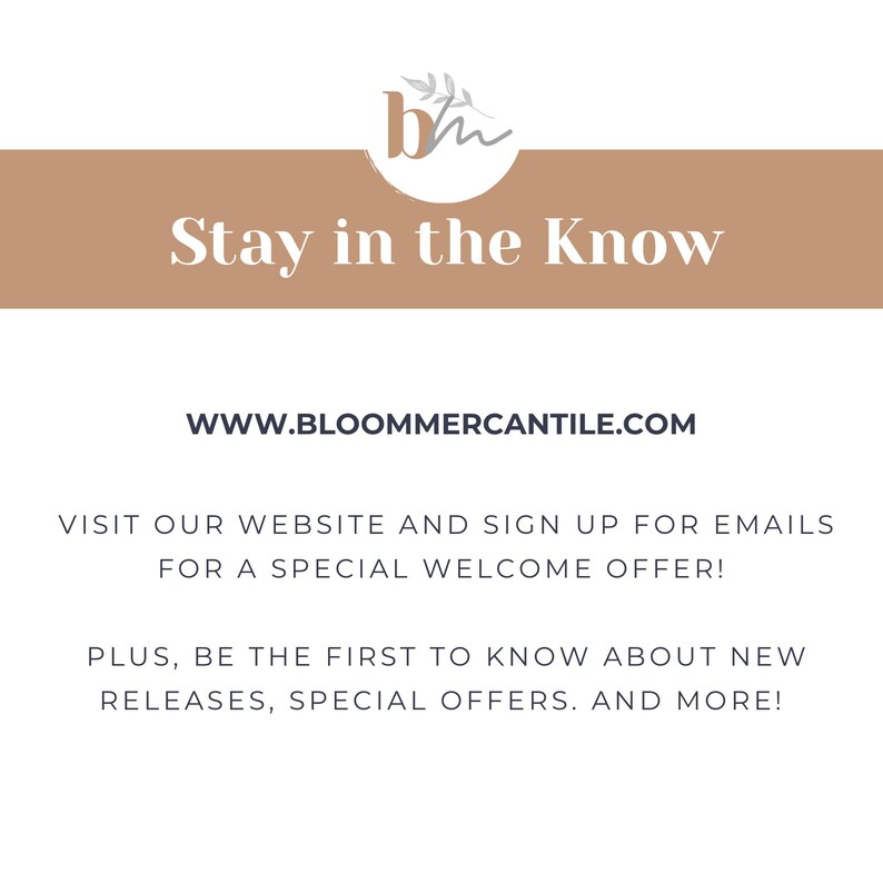 May include: A tan banner with the text "Stay in the Know" and the website address "WWW.BLOOMMERCANTILE.COM". The banner also includes the text "Visit our website and sign up for emails for a special welcome offer! Plus, be the first to know about new releases, special offers, and more!"