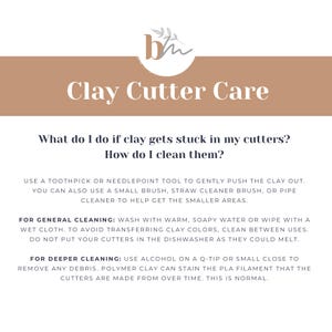 May include: A beige and white graphic with the text "Clay Cutter Care" and instructions on how to clean clay cutters. The text reads: "What do I do if clay gets stuck in my cutters? How do I clean them? Use a toothpick or needlepoint tool to gently push the clay out. You can also use a small brush, straw cleaner brush, or pipe cleaner to help get the smaller areas. For general cleaning: Wash with warm, soapy water or wipe with a wet cloth. To avoid transferring clay colors, clean between uses. Do not put your cutters in the dishwasher as they could melt. For deeper cleaning: Use alcohol on a Q-tip or small close to remove any debris. Polymer clay can stain the PLA filament that the cutters are made from over time. This is normal."