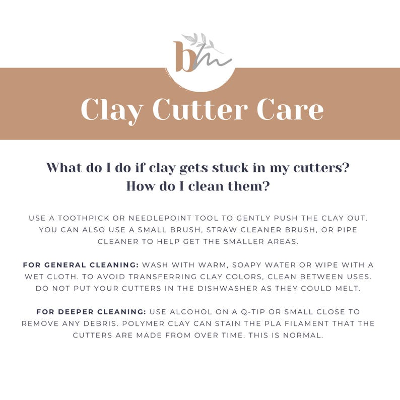 May include: A beige and white graphic with the text "Clay Cutter Care" and instructions on how to clean clay cutters. The text reads: "What do I do if clay gets stuck in my cutters? How do I clean them? Use a toothpick or needlepoint tool to gently push the clay out. You can also use a small brush, straw cleaner brush, or pipe cleaner to help get the smaller areas. For general cleaning: Wash with warm, soapy water or wipe with a wet cloth. To avoid transferring clay colors, clean between uses. Do not put your cutters in the dishwasher as they could melt. For deeper cleaning: Use alcohol on a Q-tip or small close to remove any debris. Polymer clay can stain the PLA filament that the cutters are made from over time. This is normal."