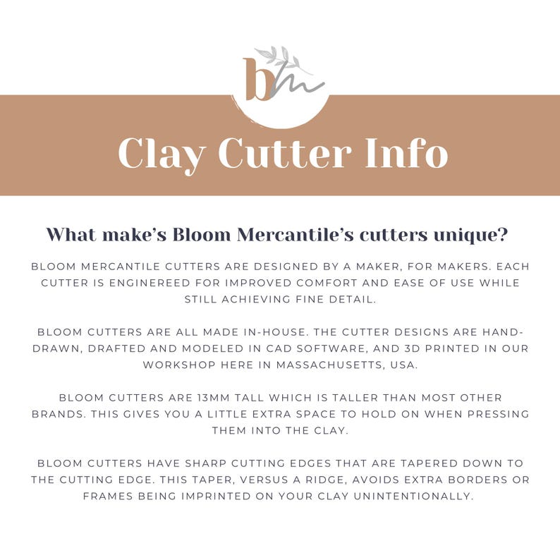 May include: Text on a brown background reads "Clay Cutter Info" and "What makes Bloom Mercantile's cutters unique?"  Bloom Mercantile cutters are designed by a maker, for makers. Each cutter is engineered for improved comfort and ease of use while still achieving fine detail. Bloom cutters are all made in-house. The cutter designs are hand-drawn, drafted and modeled in CAD software, and 3D printed in our workshop here in Massachusetts, USA. Bloom cutters are 13mm tall which is taller than most other brands. This gives you a little extra space to hold on when pressing them into the clay. Bloom cutters have sharp cutting edges that are tapered down to the cutting edge. This taper, versus a ridge, avoids extra borders or frames being imprinted on your clay unintentionally.