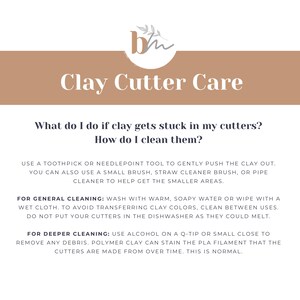 May include: A beige and white graphic with the text "Clay Cutter Care" and instructions on how to clean clay cutters. The text reads: "What do I do if clay gets stuck in my cutters? How do I clean them? Use a toothpick or needlepoint tool to gently push the clay out. You can also use a small brush, straw cleaner brush, or pipe cleaner to help get the smaller areas. For general cleaning: Wash with warm, soapy water or wipe with a wet cloth. To avoid transferring clay colors, clean between uses. Do not put your cutters in the dishwasher as they could melt. For deeper cleaning: Use alcohol on a Q-tip or small close to remove any debris. Polymer clay can stain the PLA filament that the cutters are made from over time. This is normal."