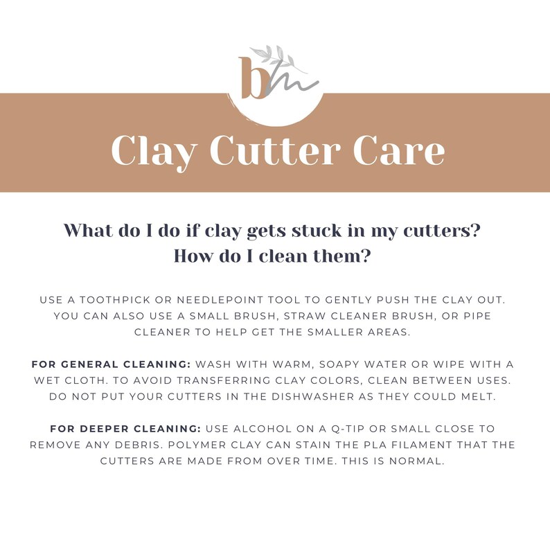 May include: A beige and white graphic with the text "Clay Cutter Care" and instructions on how to clean clay cutters. The text reads: "What do I do if clay gets stuck in my cutters? How do I clean them? Use a toothpick or needlepoint tool to gently push the clay out. You can also use a small brush, straw cleaner brush, or pipe cleaner to help get the smaller areas. For general cleaning: Wash with warm, soapy water or wipe with a wet cloth. To avoid transferring clay colors, clean between uses. Do not put your cutters in the dishwasher as they could melt. For deeper cleaning: Use alcohol on a Q-tip or small close to remove any debris. Polymer clay can stain the PLA filament that the cutters are made from over time. This is normal."
