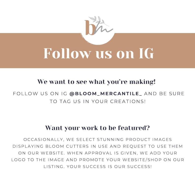 May include: A graphic with the text "Follow us on IG" and the text "We want to see what you're making! Follow us on IG @BLOOM_MERCANTILE_ and be sure to tag us in your creations!"  The graphic also includes the text "Want your work to be featured?" and the text "Occasionally, we select stunning product images displaying Bloom cutters in use and request to use them on our website. When approval is given, we add your logo to the image and promote your website/shop on our listing. Your success is our success!"