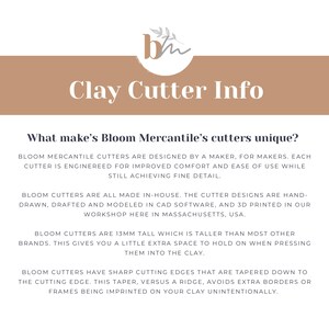 May include: Text on a brown background reads "Clay Cutter Info" and "What makes Bloom Mercantile's cutters unique?"  Bloom Mercantile cutters are designed by a maker, for makers. Each cutter is engineered for improved comfort and ease of use while still achieving fine detail. Bloom cutters are all made in-house. The cutter designs are hand-drawn, drafted and modeled in CAD software, and 3D printed in our workshop here in Massachusetts, USA. Bloom cutters are 13mm tall which is taller than most other brands. This gives you a little extra space to hold on when pressing them into the clay. Bloom cutters have sharp cutting edges that are tapered down to the cutting edge. This taper, versus a ridge, avoids extra borders or frames being imprinted on your clay unintentionally.