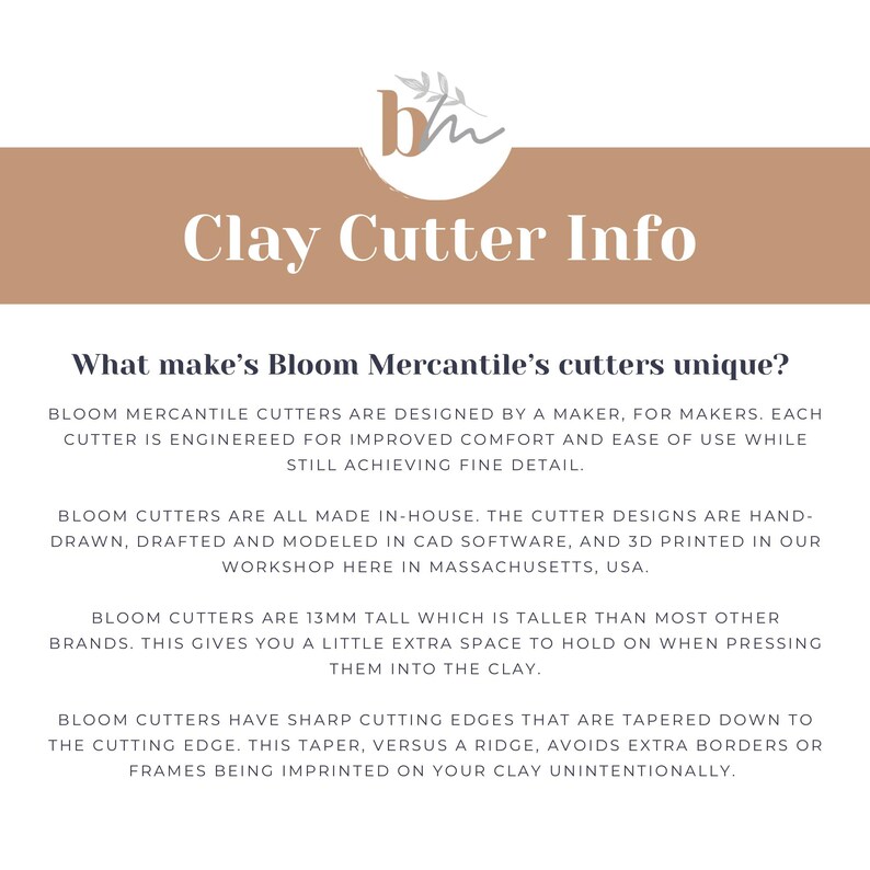 May include: Text on a brown background reads "Clay Cutter Info" and "What makes Bloom Mercantile's cutters unique?"  Bloom Mercantile cutters are designed by a maker, for makers. Each cutter is engineered for improved comfort and ease of use while still achieving fine detail. Bloom cutters are all made in-house. The cutter designs are hand-drawn, drafted and modeled in CAD software, and 3D printed in our workshop here in Massachusetts, USA. Bloom cutters are 13mm tall which is taller than most other brands. This gives you a little extra space to hold on when pressing them into the clay. Bloom cutters have sharp cutting edges that are tapered down to the cutting edge. This taper, versus a ridge, avoids extra borders or frames being imprinted on your clay unintentionally.