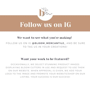 May include: A graphic with the text "Follow us on IG" and the text "We want to see what you're making! Follow us on IG @BLOOM_MERCANTILE_ and be sure to tag us in your creations!"  The graphic also includes the text "Want your work to be featured?" and the text "Occasionally, we select stunning product images displaying Bloom cutters in use and request to use them on our website. When approval is given, we add your logo to the image and promote your website/shop on our listing. Your success is our success!"