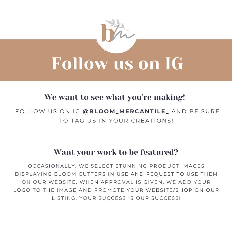 May include: A graphic with the text "Follow us on IG" and the text "We want to see what you're making! Follow us on IG @BLOOM_MERCANTILE_ and be sure to tag us in your creations!"  The graphic also includes the text "Want your work to be featured?" and the text "Occasionally, we select stunning product images displaying Bloom cutters in use and request to use them on our website. When approval is given, we add your logo to the image and promote your website/shop on our listing. Your success is our success!"