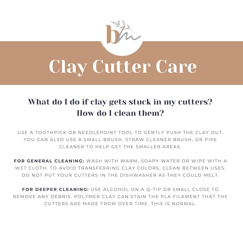 May include: A light brown and white graphic with the text "Clay Cutter Care" and instructions on how to clean clay cutters. The text reads: "What do I do if clay gets stuck in my cutters? How do I clean them? Use a toothpick or needlepoint tool to gently push the clay out. You can also use a small brush, straw cleaner brush, or pipe cleaner to help get the smaller areas. For general cleaning: Wash with warm, soapy water or wipe with a wet cloth. To avoid transferring clay colors, clean between uses. Do not put your cutters in the dishwasher as they could melt. For deeper cleaning: Use alcohol on a Q-tip or small close to remove any debris. Polymer clay can stain the PLA filament that the cutters are made from over time. This is normal."