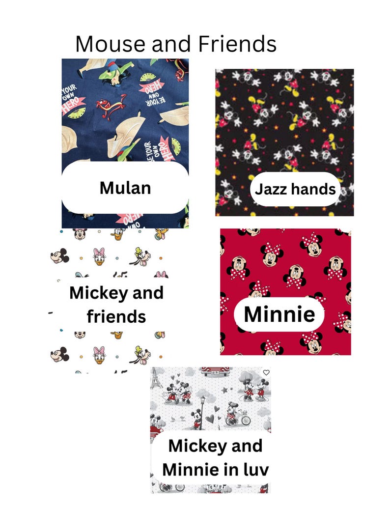 5 fabric choices: Mulan with a dark blue background Mulan and mushu the words Be your own hero all over.  Jazz hands a black fabric with mickey with open jazz hands.  Mickey and friends is a white background with the fab 5 face shots. (Mickey, Minnie, Goofy, Daisy and Donald+pluto). Minnie fabric red background with Minnie heads all around and she has a big red and white polka dot bow, Mickey and Minnie in love is on a white fabric with Mickey and Minnie showing off their love