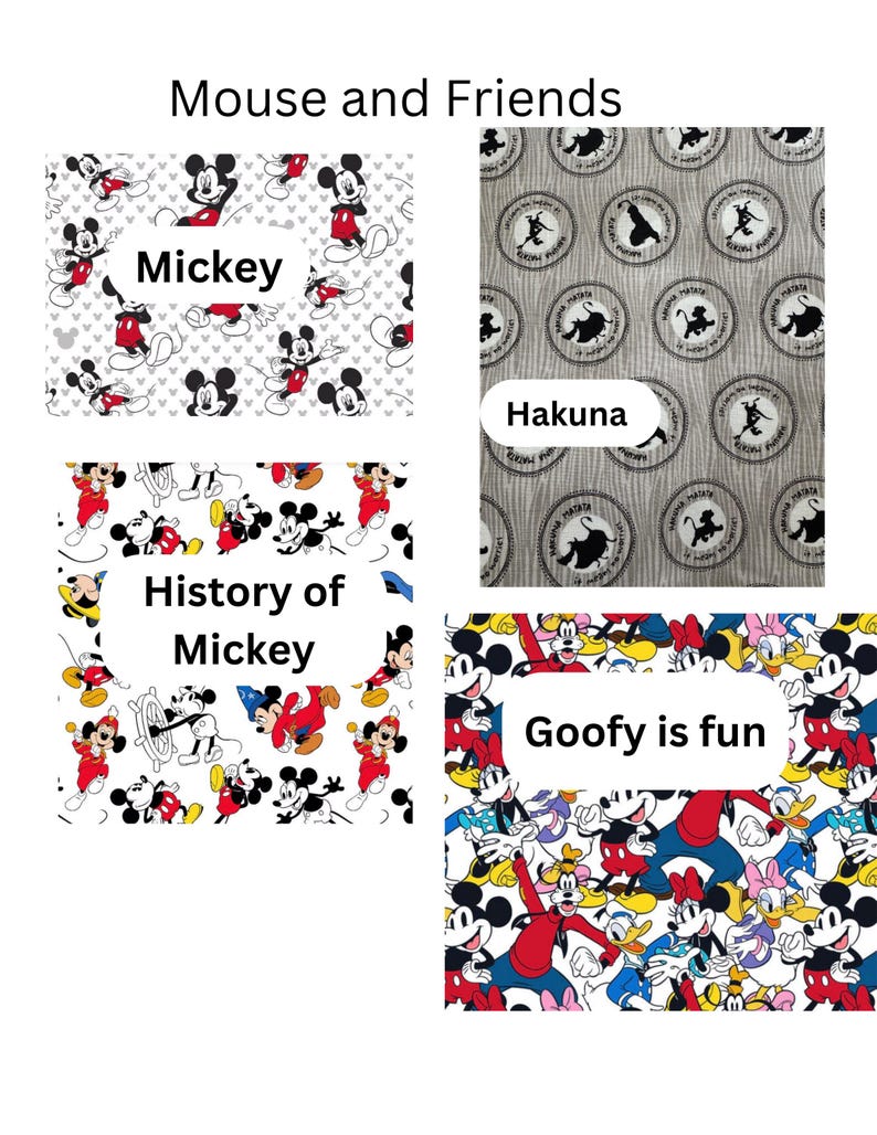 4 fabric choices. Mickey: on a white fabric and has Mickey in different poses. Hakuna is a brown tree print background with circles of the Lion King Characters with Hakuna Matata written. History of Mickey is all the Mickey Characters through history.  Including Steamboat Willy, Sorcerer and classic mickey. Last, is Goofy is fun. White background fabric with the fab 5 in different poses bright and fun
